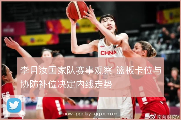 李月汝国家队赛事观察 篮板卡位与协防补位决定内线走势 李月汝国家队赛事观察 篮板卡位与协防补位决定内线走势